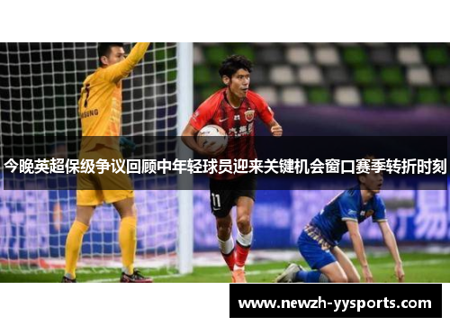 今晚英超保级争议回顾中年轻球员迎来关键机会窗口赛季转折时刻